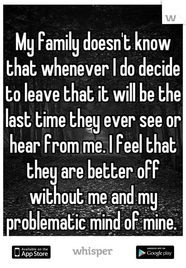 My family doesn't know that whenever I do decide to leave that it will be the last time they ever see or hear from me. I feel that they are better off without me and my problematic mind of mine. 