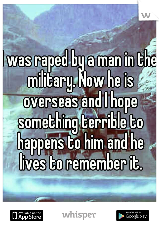 I was raped by a man in the military. Now he is overseas and I hope something terrible to happens to him and he lives to remember it.