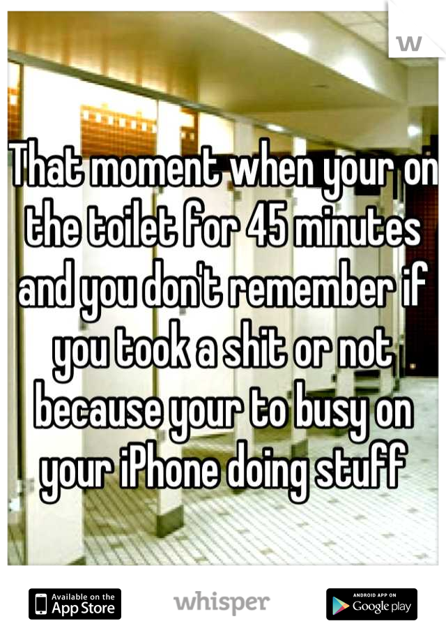 That moment when your on the toilet for 45 minutes and you don't remember if you took a shit or not because your to busy on your iPhone doing stuff