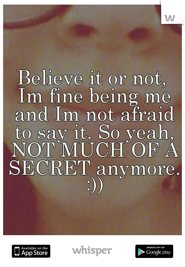 Believe it or not, Im fine being me and Im not afraid to say it. So yeah, NOT MUCH OF A SECRET anymore. :))