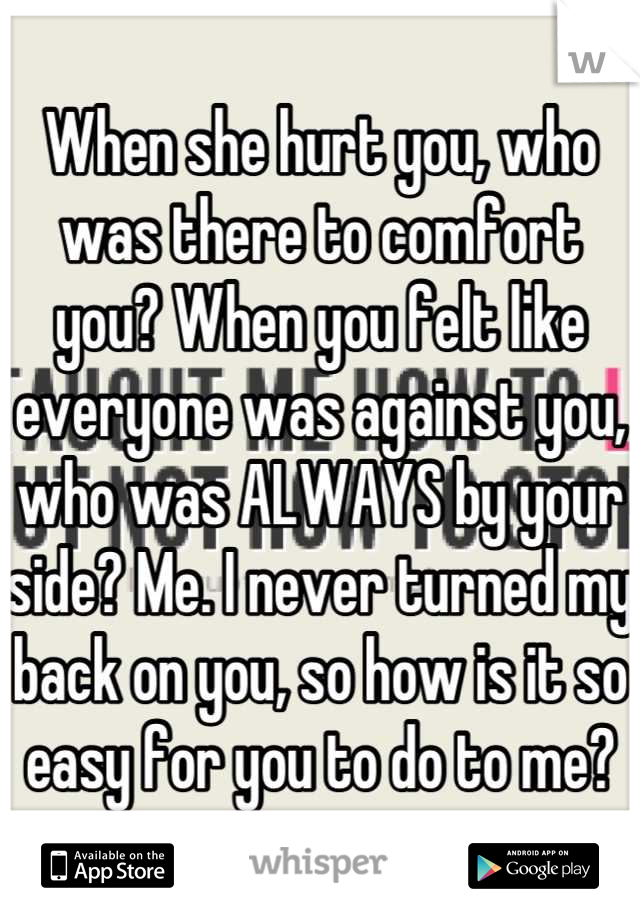 When she hurt you, who was there to comfort you? When you felt like everyone was against you, who was ALWAYS by your side? Me. I never turned my back on you, so how is it so easy for you to do to me?