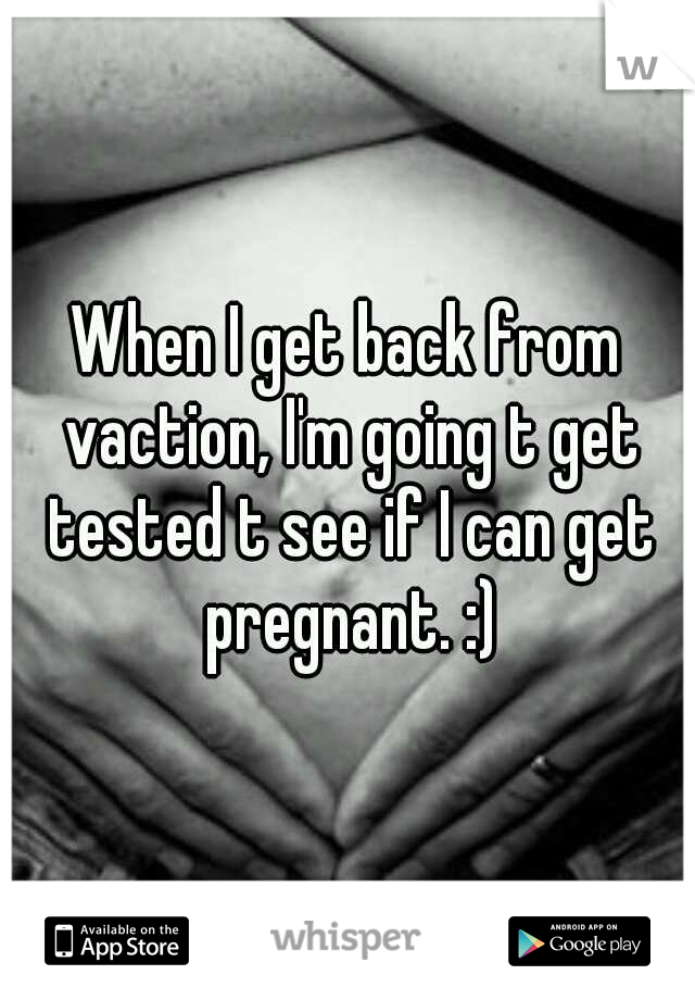 When I get back from vaction, I'm going t get tested t see if I can get pregnant. :)