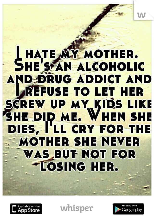 I hate my mother. She's an alcoholic and drug addict and I refuse to let her screw up my kids like she did me. When she dies, I'll cry for the mother she never was but not for losing her.