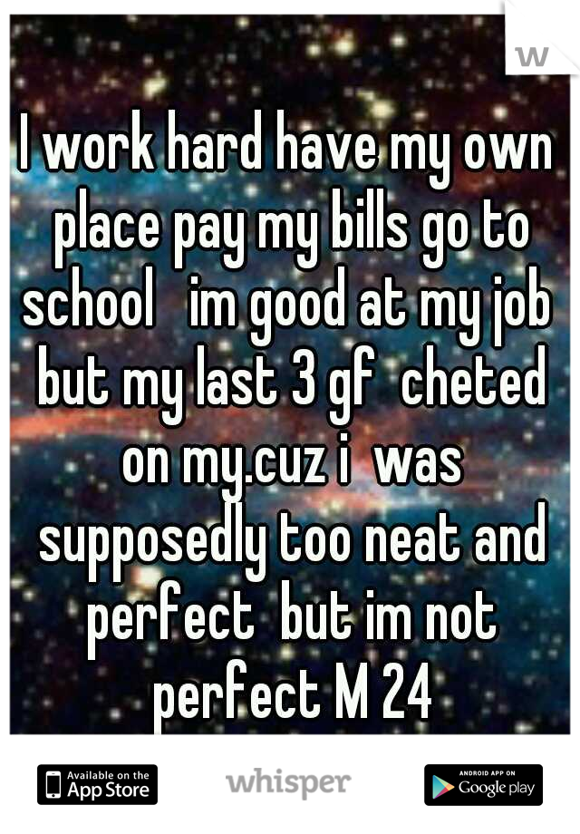 I work hard have my own place pay my bills go to school   im good at my job  but my last 3 gf  cheted on my.cuz i  was supposedly too neat and perfect  but im not perfect M 24