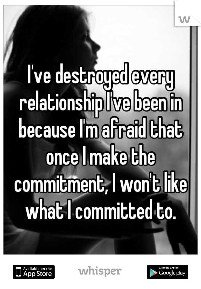 I've destroyed every relationship I've been in because I'm afraid that once I make the commitment, I won't like what I committed to.