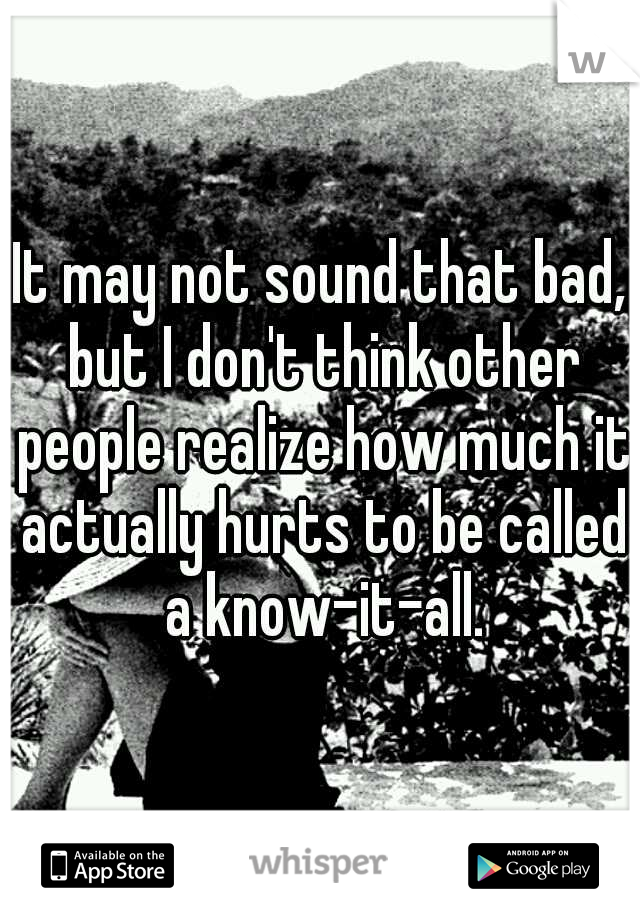 It may not sound that bad, but I don't think other people realize how much it actually hurts to be called a know-it-all.