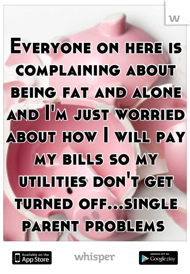 Everyone on here is complaining about being fat and alone and I'm just worried about how I will pay my bills so my utilities don't get turned off...single parent problems 