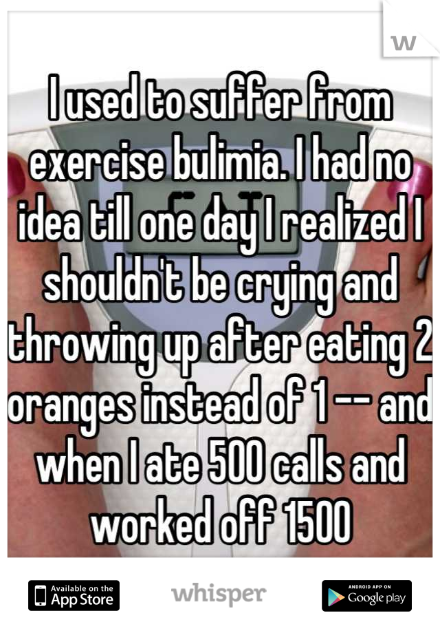 I used to suffer from exercise bulimia. I had no idea till one day I realized I shouldn't be crying and throwing up after eating 2 oranges instead of 1 -- and when I ate 500 calls and worked off 1500