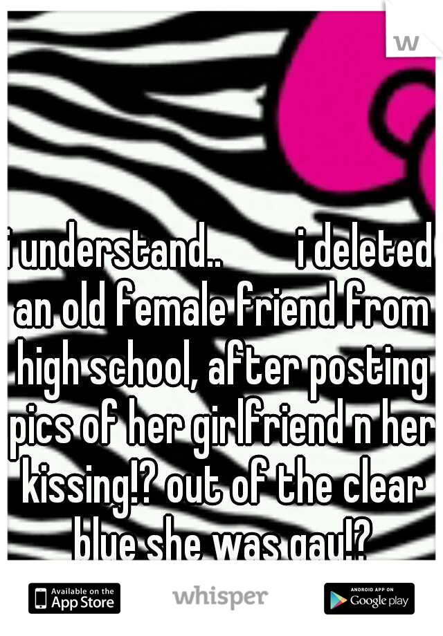 i understand.. 


i deleted an old female friend from high school, after posting pics of her girlfriend n her kissing!? out of the clear blue she was gay!? unfriend 