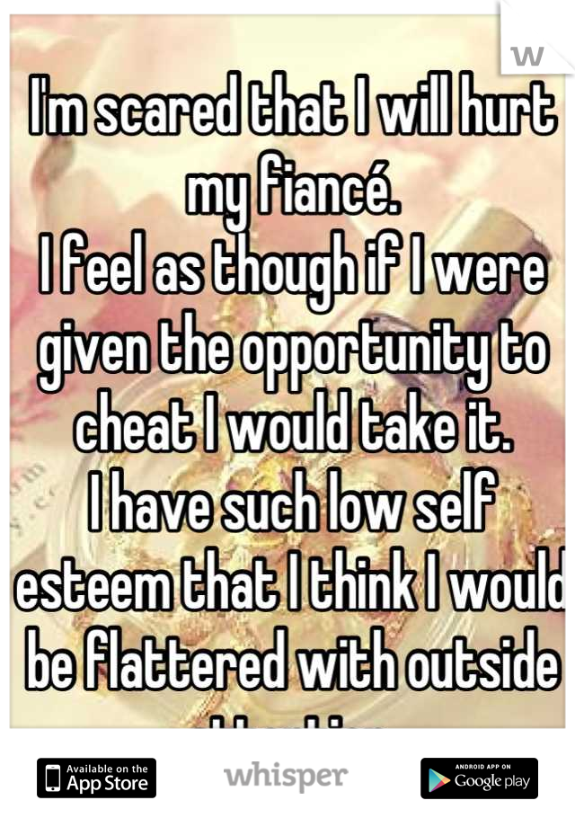 I'm scared that I will hurt my fiancé.
I feel as though if I were given the opportunity to cheat I would take it.
I have such low self esteem that I think I would be flattered with outside attention 