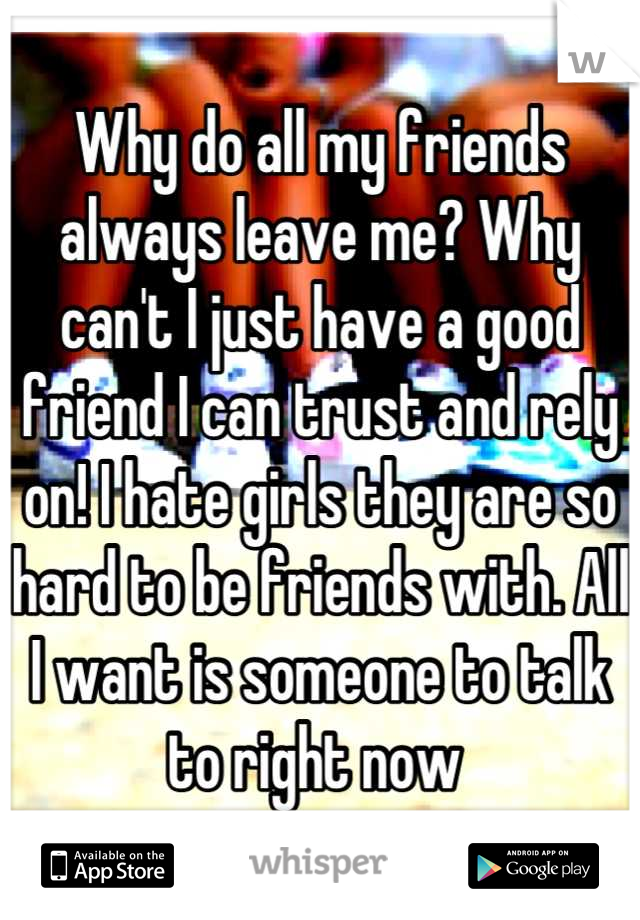 Why do all my friends always leave me? Why can't I just have a good friend I can trust and rely on! I hate girls they are so hard to be friends with. All I want is someone to talk to right now 