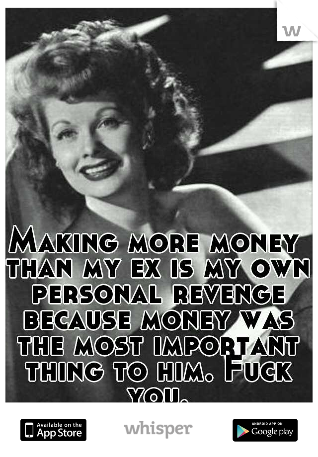 Making more money than my ex is my own personal revenge because money was the most important thing to him. Fuck you.