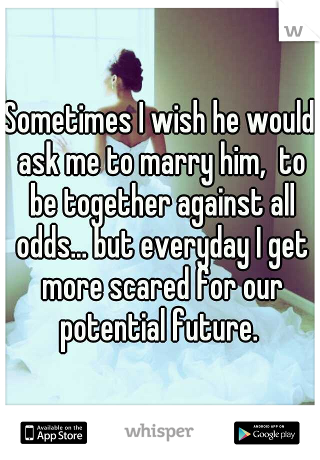 Sometimes I wish he would ask me to marry him,  to be together against all odds... but everyday I get more scared for our potential future. 