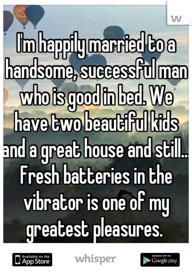 I'm happily married to a handsome, successful man who is good in bed. We have two beautiful kids and a great house and still... Fresh batteries in the vibrator is one of my greatest pleasures. 