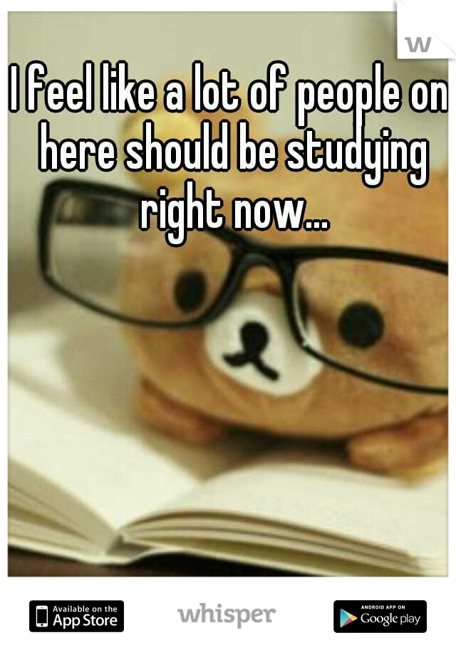 I feel like a lot of people on here should be studying right now...