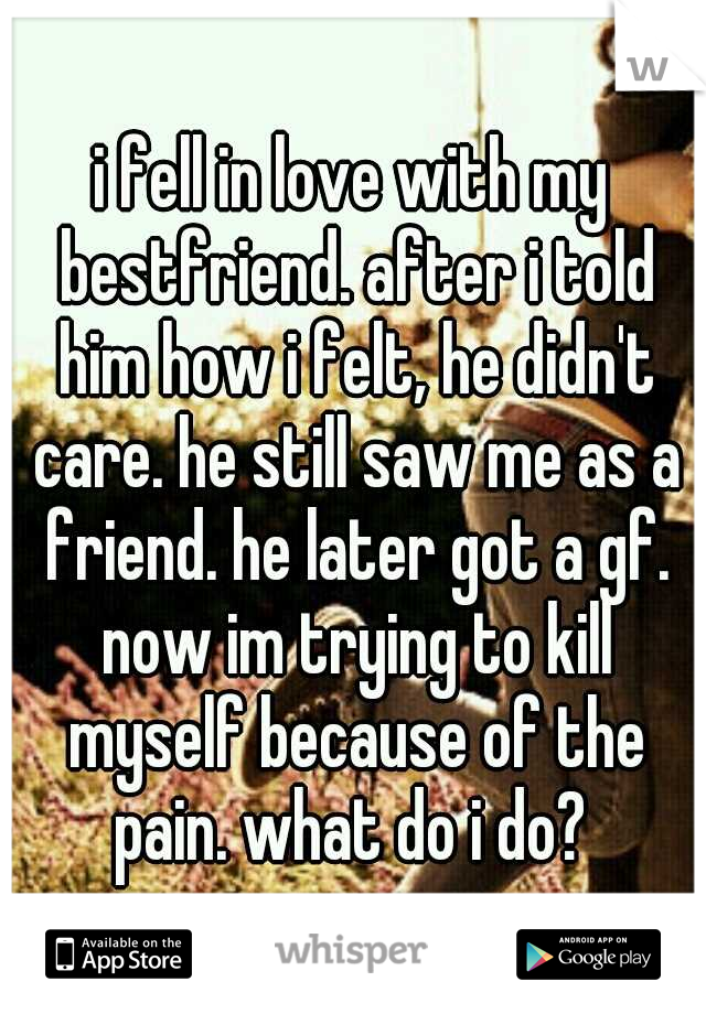 i fell in love with my bestfriend. after i told him how i felt, he didn't care. he still saw me as a friend. he later got a gf. now im trying to kill myself because of the pain. what do i do? 