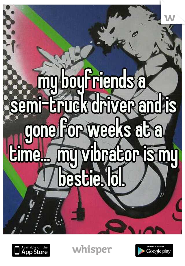 my boyfriends a semi-truck driver and is gone for weeks at a time...  my vibrator is my bestie. lol. 