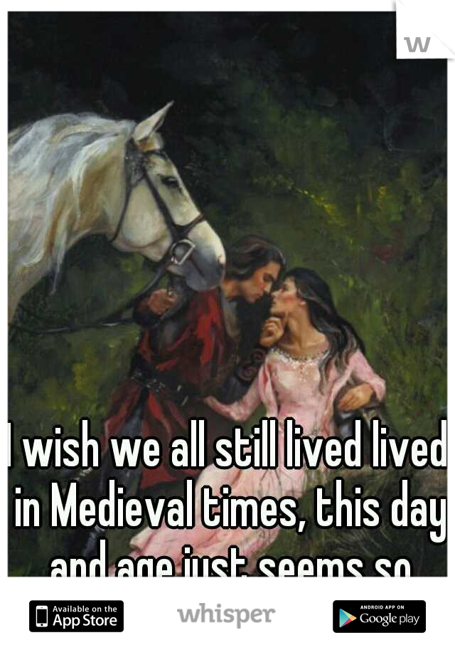 I wish we all still lived lived in Medieval times, this day and age just seems so boring. 