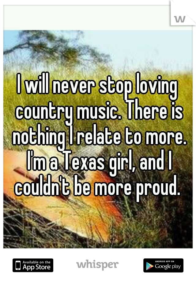 I will never stop loving country music. There is nothing I relate to more. I'm a Texas girl, and I couldn't be more proud. 