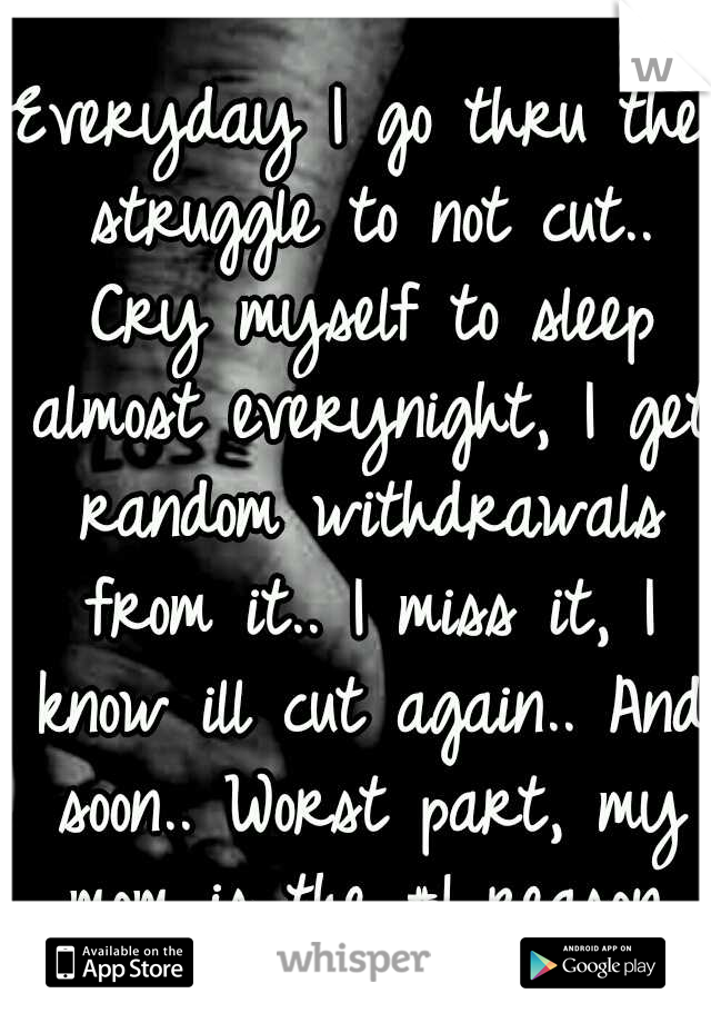 Everyday I go thru the struggle to not cut.. Cry myself to sleep almost everynight, I get random withdrawals from it.. I miss it, I know ill cut again.. And soon.. Worst part, my mom is the #1 reason.