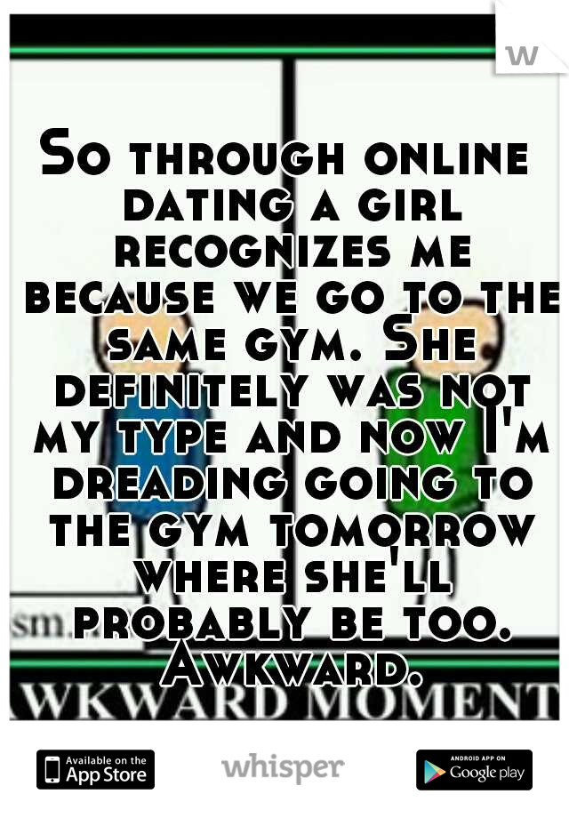 So through online dating a girl recognizes me because we go to the same gym. She definitely was not my type and now I'm dreading going to the gym tomorrow where she'll probably be too. Awkward.