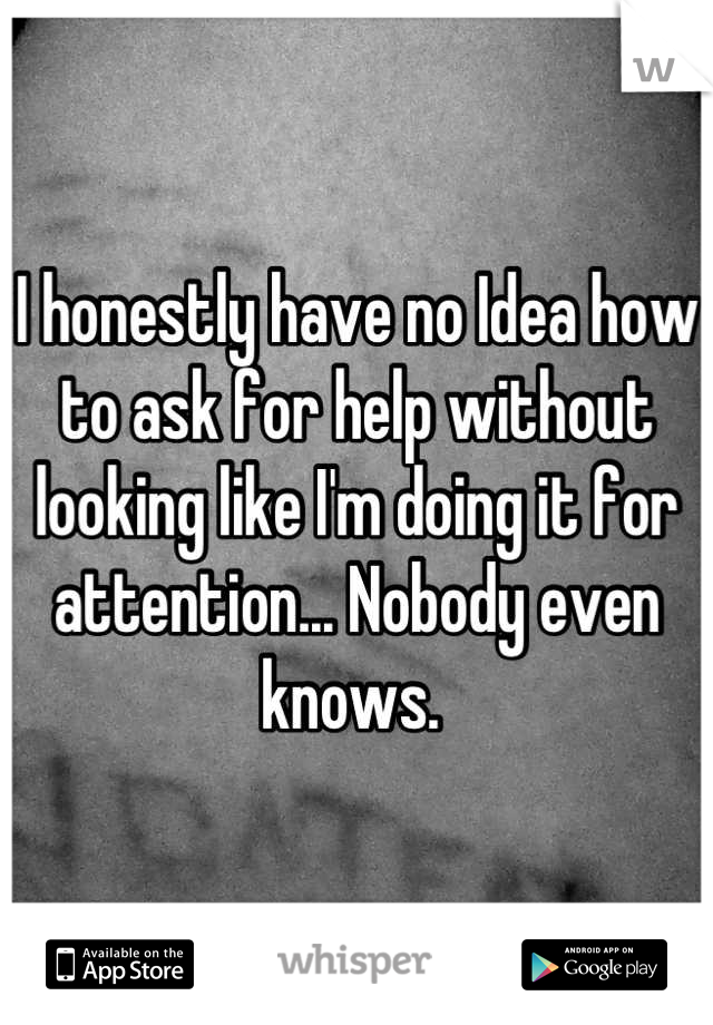 I honestly have no Idea how to ask for help without looking like I'm doing it for attention... Nobody even knows. 