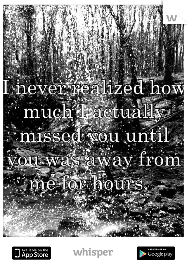 I never realized how much I actually missed you until you was away from me for hours.  