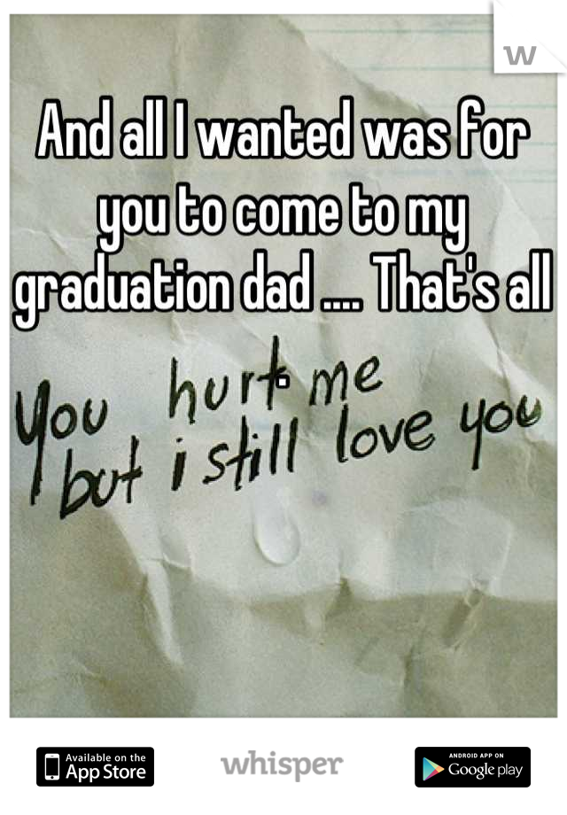 And all I wanted was for you to come to my graduation dad .... That's all .