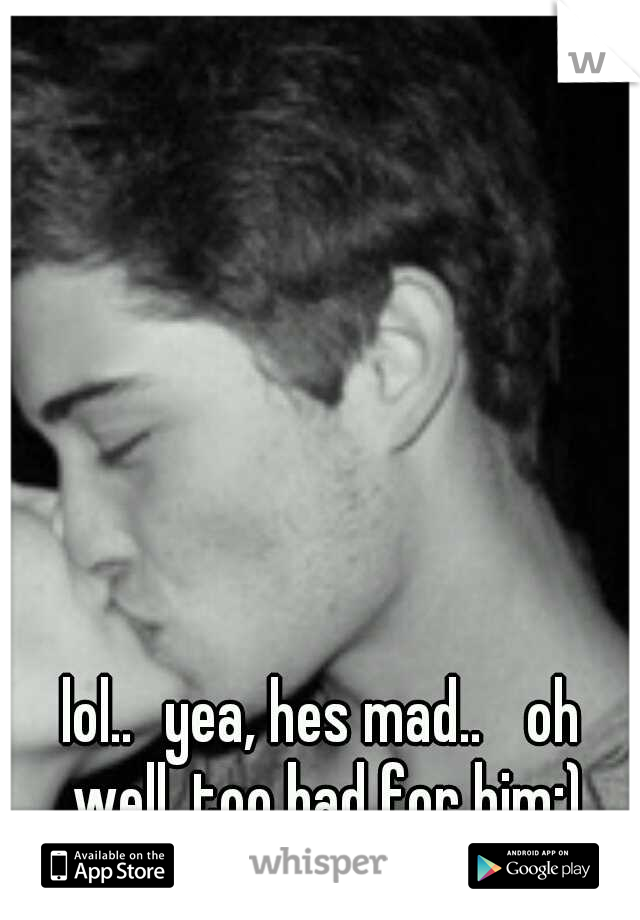 lol..
yea, hes mad.. 
oh well, too bad for him;)