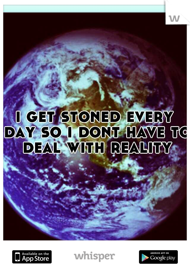 i get stoned every day so i dont have to deal with reality