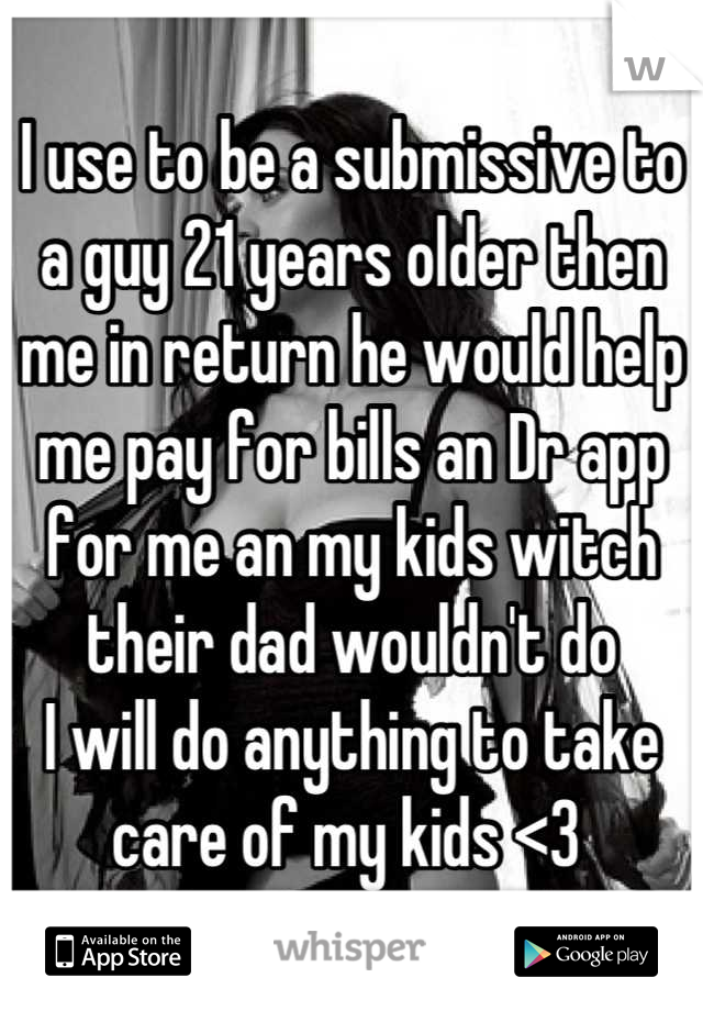 I use to be a submissive to a guy 21 years older then me in return he would help me pay for bills an Dr app for me an my kids witch their dad wouldn't do 
I will do anything to take care of my kids <3 