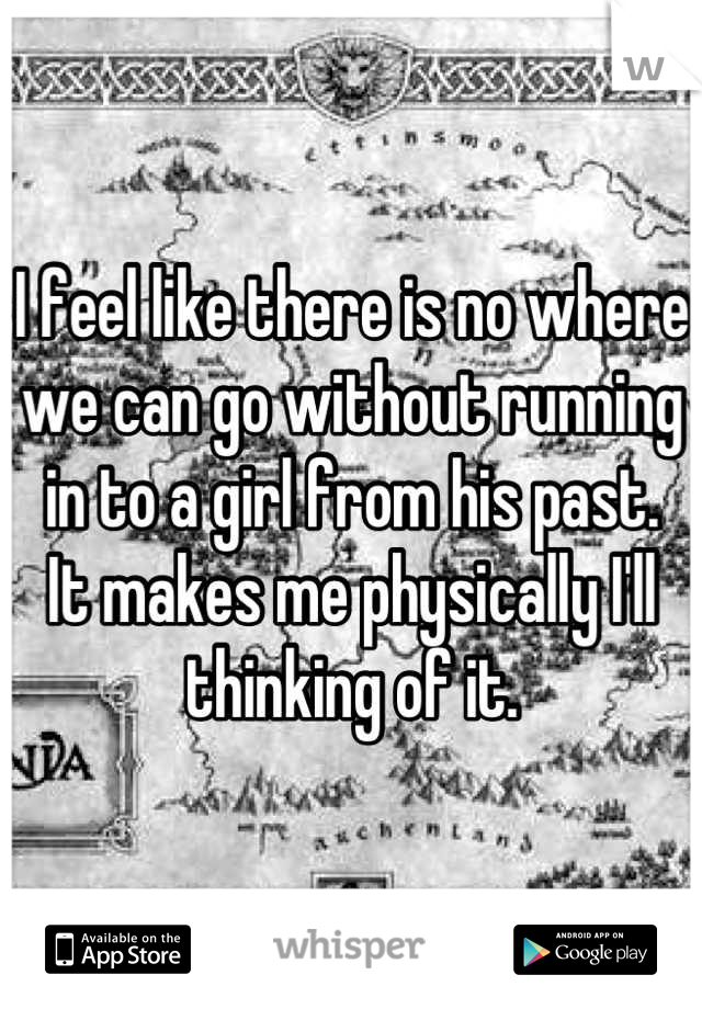 I feel like there is no where we can go without running in to a girl from his past. 
It makes me physically I'll thinking of it.