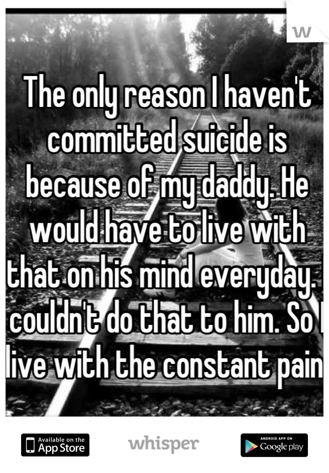 The only reason I haven't committed suicide is because of my daddy. He would have to live with that on his mind everyday. I couldn't do that to him. So I live with the constant pain.