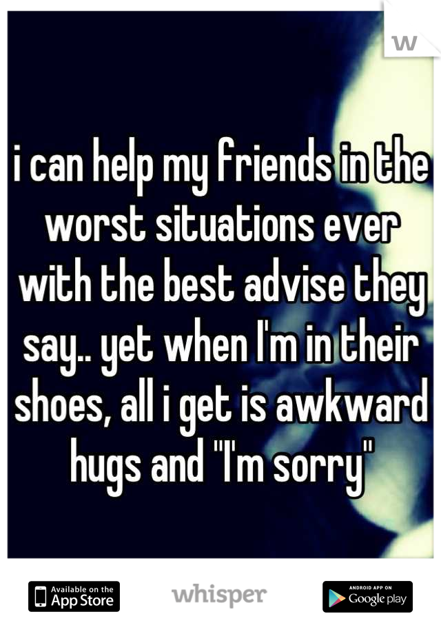 i can help my friends in the worst situations ever with the best advise they say.. yet when I'm in their shoes, all i get is awkward hugs and "I'm sorry"