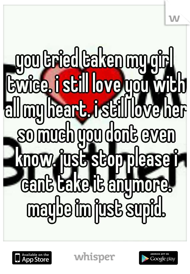 you tried taken my girl twice. i still love you with all my heart. i still love her so much you dont even know. just stop please i cant take it anymore. maybe im just supid.