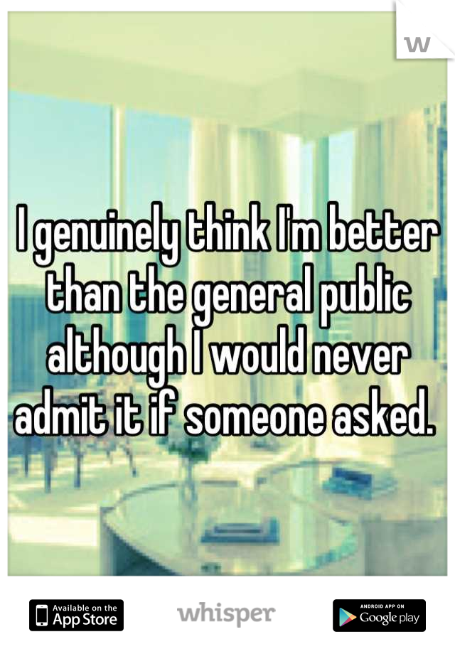 I genuinely think I'm better than the general public although I would never admit it if someone asked. 