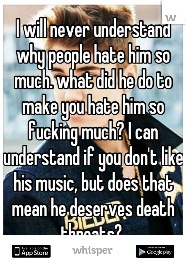 I will never understand why people hate him so much. what did he do to make you hate him so fucking much? I can understand if you don't like his music, but does that mean he deserves death threats? 