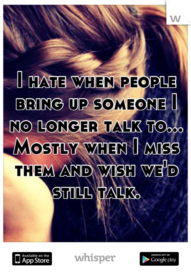 I hate when people bring up someone I no longer talk to... Mostly when I miss them and wish we'd still talk.