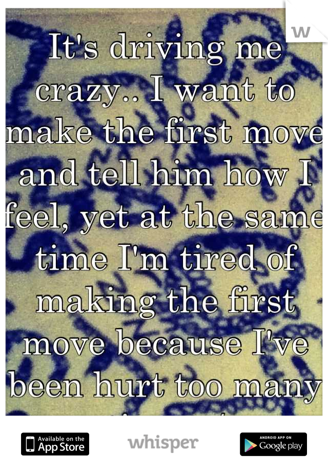 It's driving me crazy.. I want to make the first move and tell him how I feel, yet at the same time I'm tired of making the first move because I've been hurt too many times :/