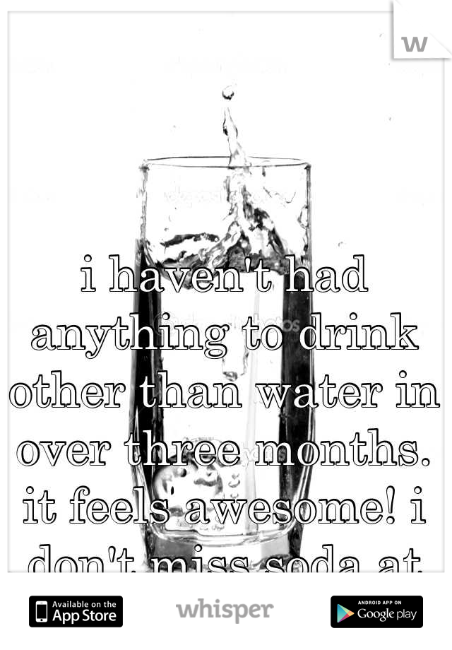 i haven't had anything to drink other than water in over three months. it feels awesome! i don't miss soda at all!!!