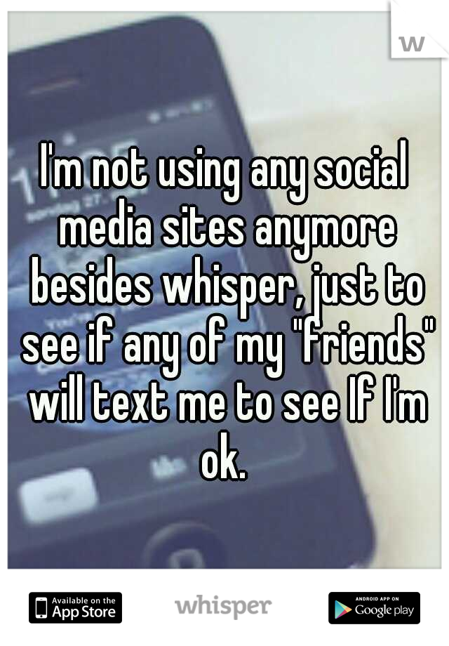 I'm not using any social media sites anymore besides whisper, just to see if any of my "friends" will text me to see If I'm ok. 