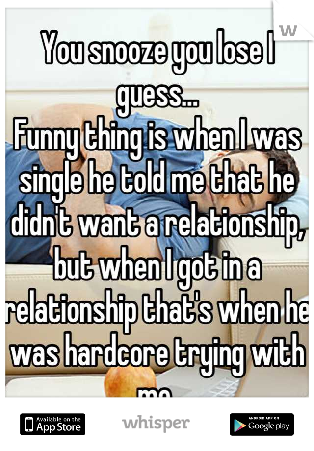 You snooze you lose I guess... 
Funny thing is when I was single he told me that he didn't want a relationship, but when I got in a relationship that's when he was hardcore trying with me 