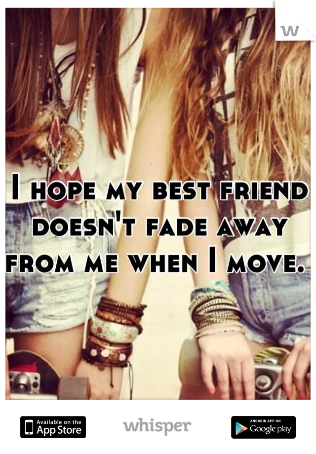 I hope my best friend doesn't fade away from me when I move. 