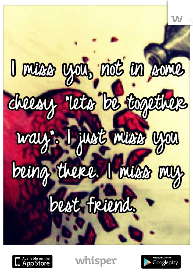 I miss you, not in some cheesy "lets be together way". I just miss you being there. I miss my best friend. 