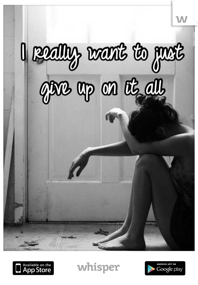 I really want to just give up on it all