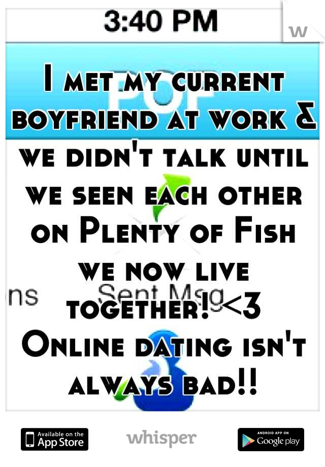 I met my current boyfriend at work & we didn't talk until we seen each other on Plenty of Fish 
we now live together! <3
Online dating isn't always bad!!