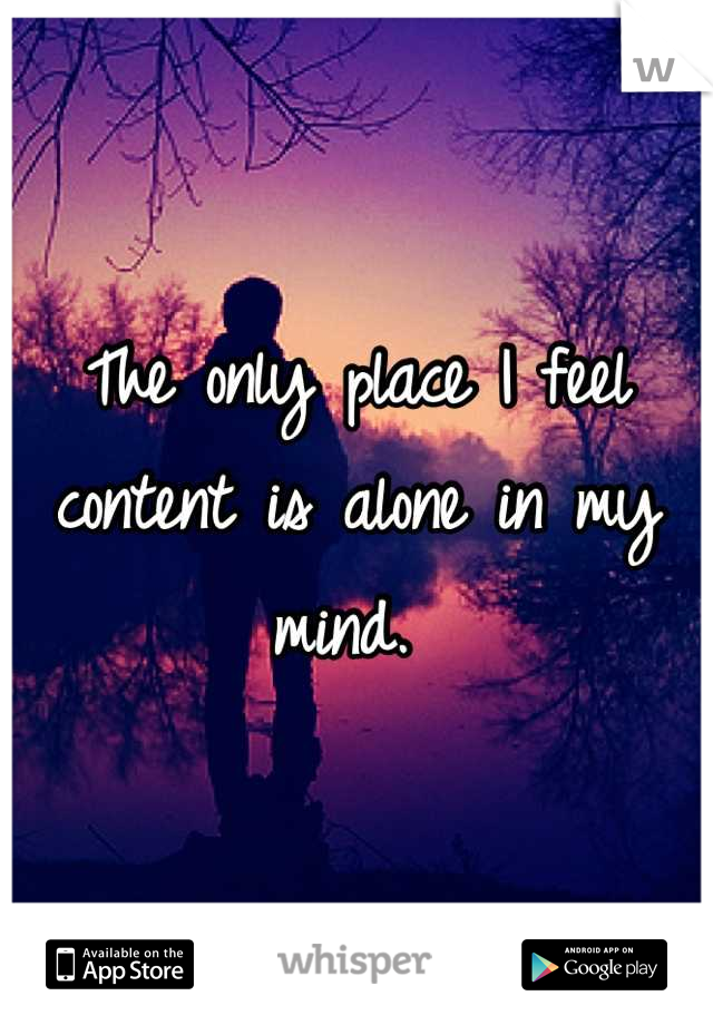 The only place I feel content is alone in my mind. 