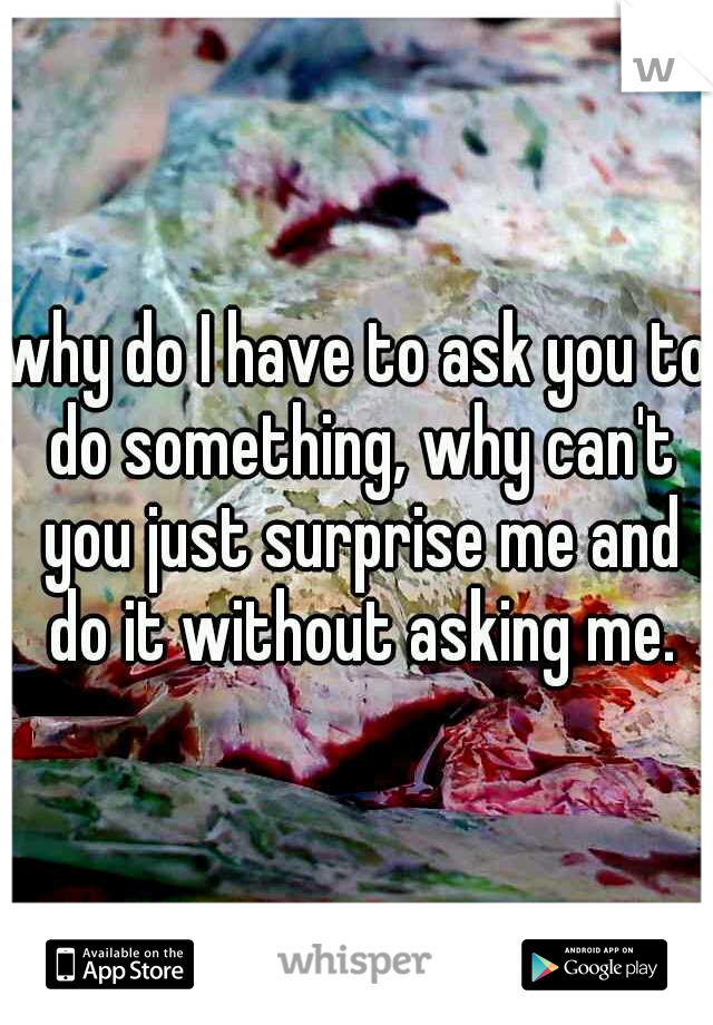 why do I have to ask you to do something, why can't you just surprise me and do it without asking me.