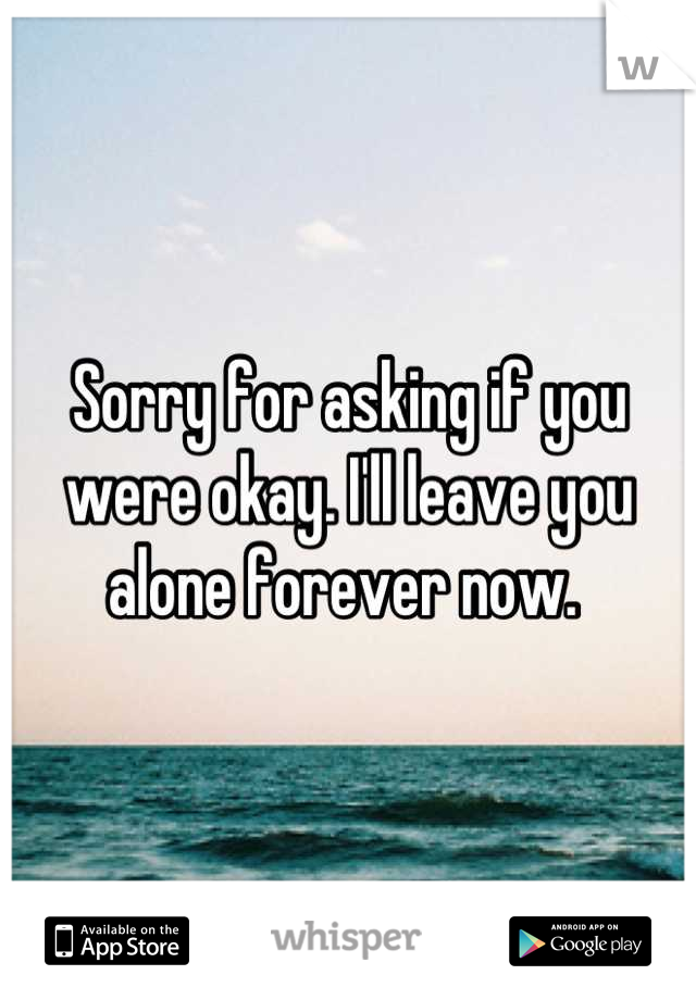 Sorry for asking if you were okay. I'll leave you alone forever now. 