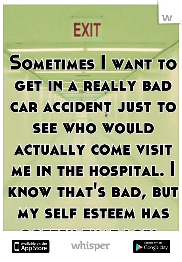 Sometimes I want to get in a really bad car accident just to see who would actually come visit me in the hospital. I know that's bad, but my self esteem has gotten that low. 